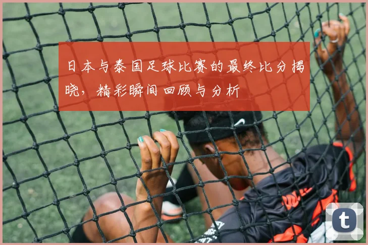 日本与泰国足球比赛的最终比分揭晓，精彩瞬间回顾与分析