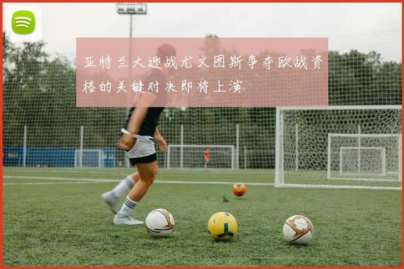 亚特兰大迎战尤文图斯争夺欧战资格的关键对决即将上演